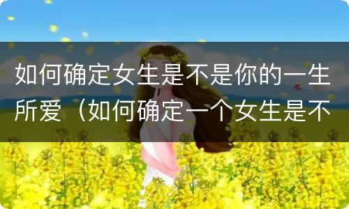 如何确定女生是不是你的一生所爱（如何确定一个女生是不是喜欢自己）