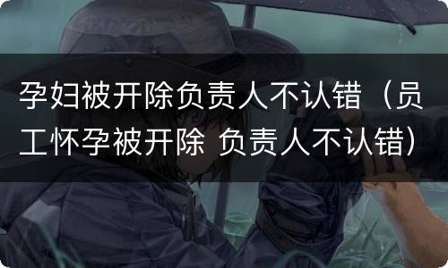 孕妇被开除负责人不认错（员工怀孕被开除 负责人不认错）