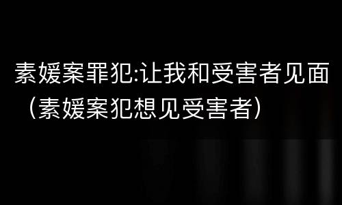 素媛案罪犯:让我和受害者见面（素媛案犯想见受害者）