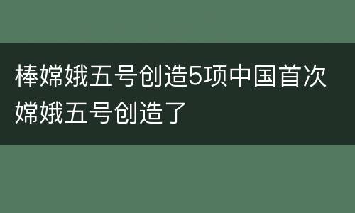 棒嫦娥五号创造5项中国首次 嫦娥五号创造了