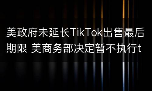 美政府未延长TikTok出售最后期限 美商务部决定暂不执行tiktok禁令