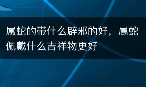 属蛇的带什么辟邪的好，属蛇佩戴什么吉祥物更好