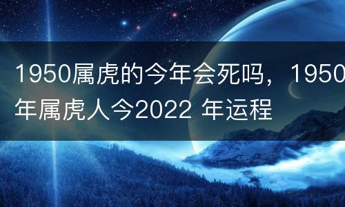 1950属虎的今年会死吗，1950年属虎人今2022 年运程