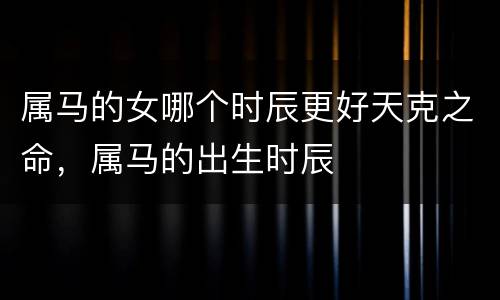 属马的女哪个时辰更好天克之命，属马的出生时辰