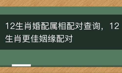 12生肖婚配属相配对查询，12生肖更佳姻缘配对