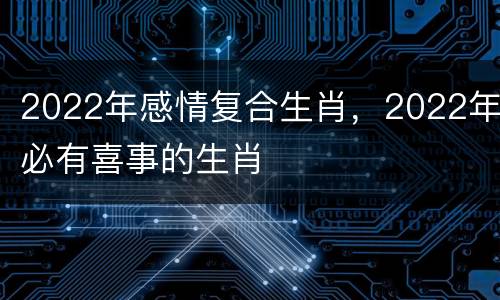 2022年感情复合生肖，2022年必有喜事的生肖