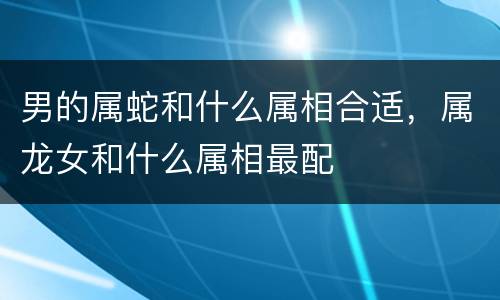 男的属蛇和什么属相合适，属龙女和什么属相最配