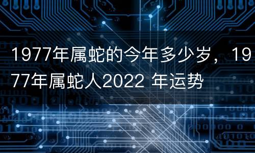 1977年属蛇的今年多少岁，1977年属蛇人2022 年运势