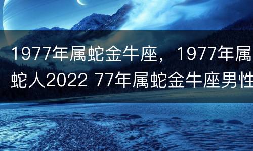 1977年属蛇金牛座，1977年属蛇人2022 77年属蛇金牛座男性格