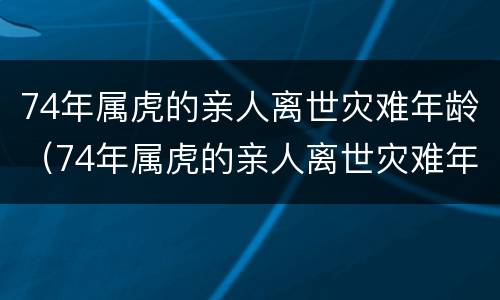 74年属虎的亲人离世灾难年龄（74年属虎的亲人离世灾难年龄7171的）