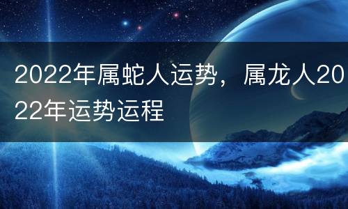 2022年属蛇人运势，属龙人2022年运势运程