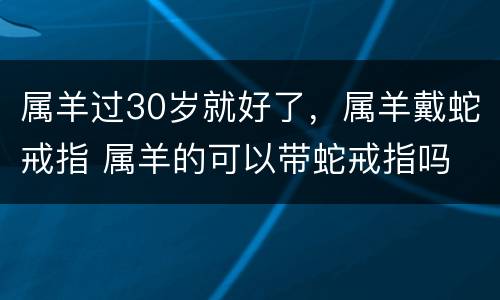 属羊过30岁就好了，属羊戴蛇戒指 属羊的可以带蛇戒指吗