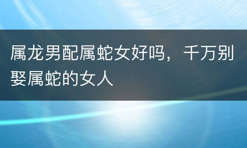 属龙男配属蛇女好吗，千万别娶属蛇的女人