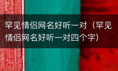 罕见情侣网名好听一对（罕见情侣网名好听一对四个字）