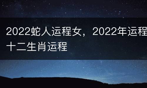 2022蛇人运程女，2022年运程十二生肖运程