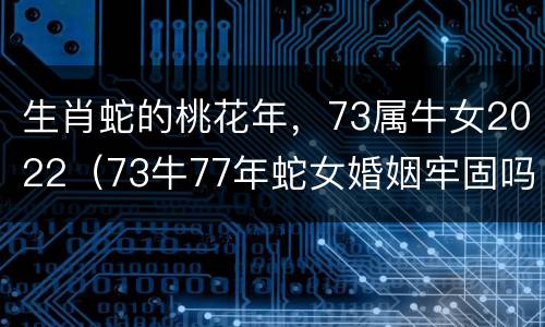 生肖蛇的桃花年，73属牛女2022（73牛77年蛇女婚姻牢固吗）