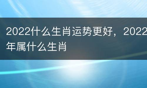 2022什么生肖运势更好，2022年属什么生肖