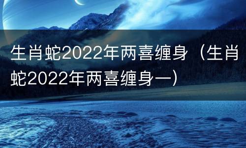 生肖蛇2022年两喜缠身（生肖蛇2022年两喜缠身一）