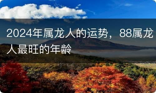 2024年属龙人的运势，88属龙人最旺的年龄