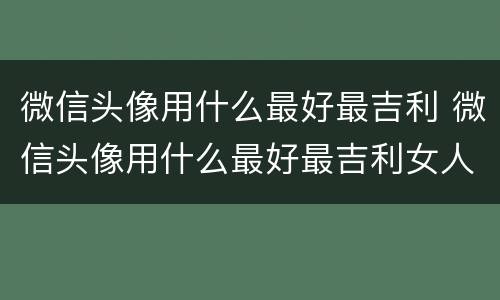 微信头像用什么最好最吉利 微信头像用什么最好最吉利女人