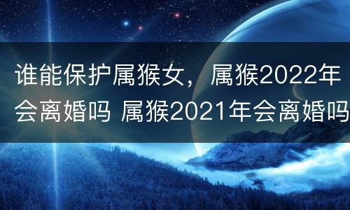 谁能保护属猴女，属猴2022年会离婚吗 属猴2021年会离婚吗