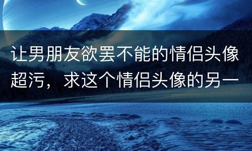 让男朋友欲罢不能的情侣头像超污，求这个情侣头像的另一张 这张是女 求男