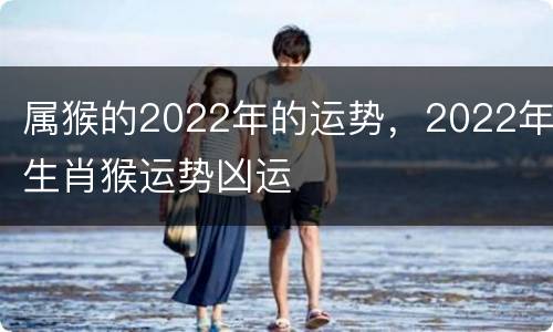 属猴的2022年的运势，2022年生肖猴运势凶运