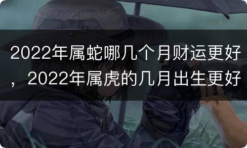 2022年属蛇哪几个月财运更好，2022年属虎的几月出生更好