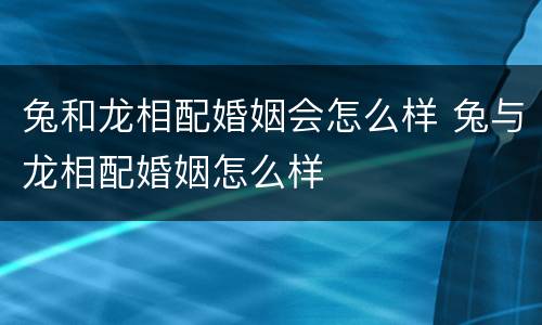 兔和龙相配婚姻会怎么样 兔与龙相配婚姻怎么样