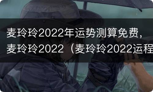 麦玲玲2022年运势测算免费，麦玲玲2022（麦玲玲2022运程完整版）