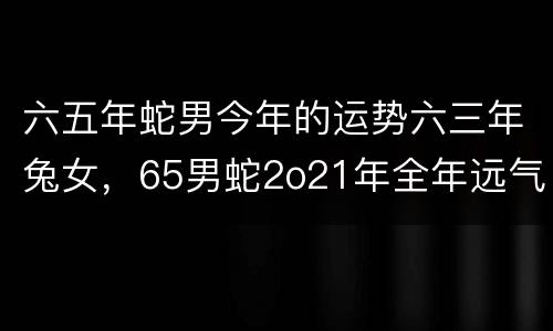 六五年蛇男今年的运势六三年兔女，65男蛇2o21年全年远气