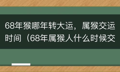 68年猴哪年转大运，属猴交运时间（68年属猴人什么时候交运）