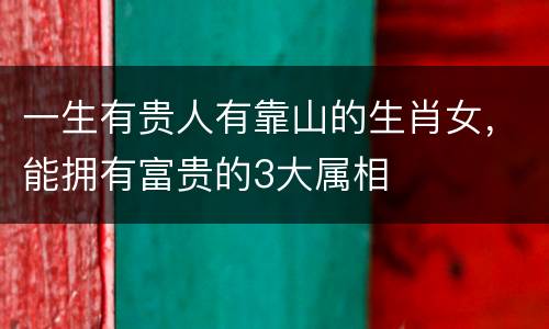 一生有贵人有靠山的生肖女，能拥有富贵的3大属相