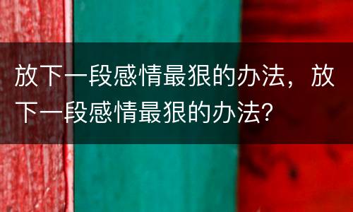 放下一段感情最狠的办法，放下一段感情最狠的办法？