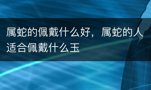 属蛇的佩戴什么好，属蛇的人适合佩戴什么玉