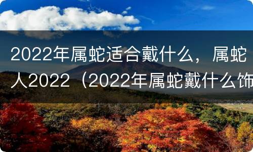 2022年属蛇适合戴什么，属蛇人2022（2022年属蛇戴什么饰品）