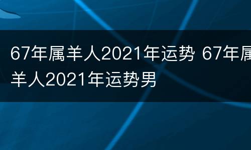 67年属羊人2021年运势 67年属羊人2021年运势男