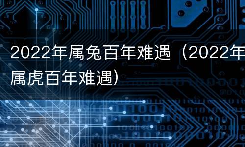 2022年属兔百年难遇（2022年属虎百年难遇）