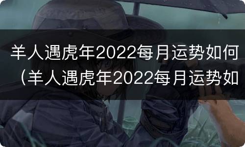 羊人遇虎年2022每月运势如何（羊人遇虎年2022每月运势如何呢）