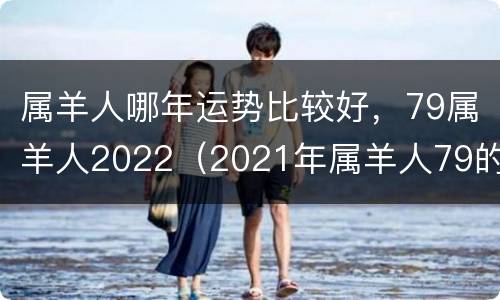 属羊人哪年运势比较好，79属羊人2022（2021年属羊人79的全年运势）