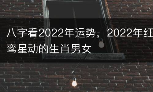 八字看2022年运势，2022年红鸾星动的生肖男女