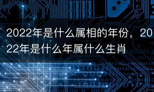 2022年是什么属相的年份，2022年是什么年属什么生肖