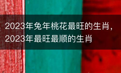 2023年兔年桃花最旺的生肖，2023年最旺最顺的生肖