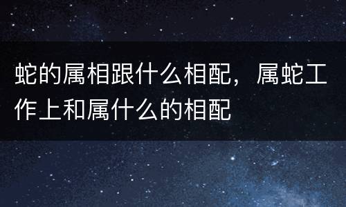 蛇的属相跟什么相配，属蛇工作上和属什么的相配