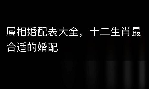 属相婚配表大全，十二生肖最合适的婚配