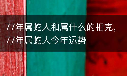 77年属蛇人和属什么的相克，77年属蛇人今年运势