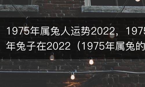 1975年属兔人运势2022，1975年兔子在2022（1975年属兔的在2022年的运气）