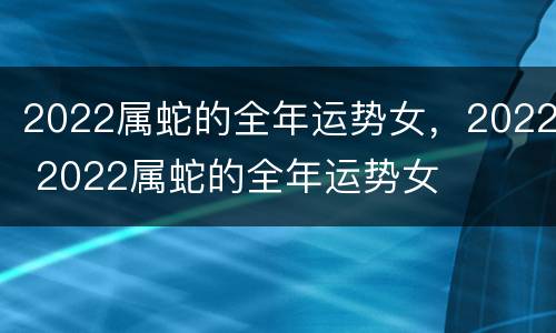 2022属蛇的全年运势女，2022 2022属蛇的全年运势女