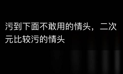 污到下面不敢用的情头，二次元比较污的情头