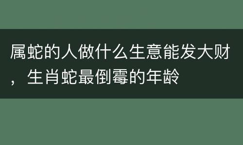 属蛇的人做什么生意能发大财，生肖蛇最倒霉的年龄